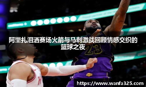 阿里扎泪洒赛场火箭与马刺激战回顾情感交织的篮球之夜