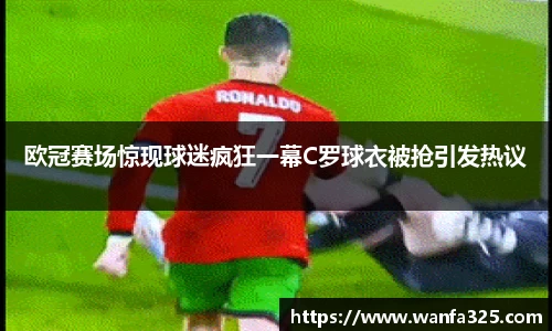 欧冠赛场惊现球迷疯狂一幕C罗球衣被抢引发热议