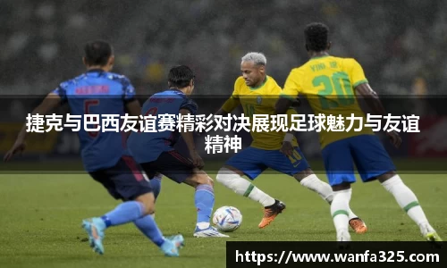捷克与巴西友谊赛精彩对决展现足球魅力与友谊精神
